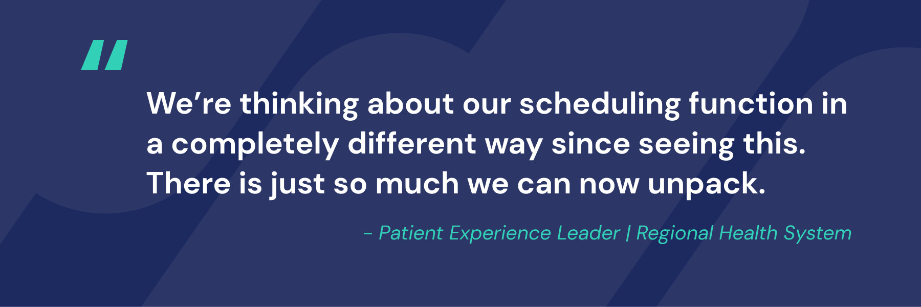 Text graphic on a dark blue background with a large turquoise quotation mark. The text reads: We&rsquo;re thinking about our scheduling function in a completely different way since seeing this. There is just so much we can now unpack. Below, in teal italics: &ndash; Patient Experience Leader | Regional Health System.